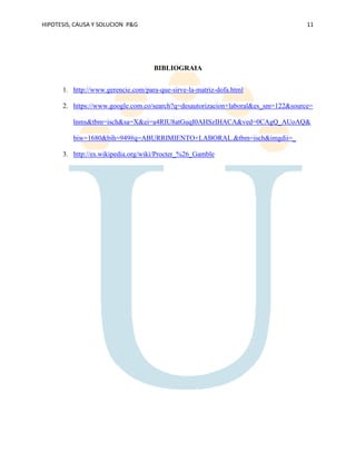 HIPOTESIS, CAUSA Y SOLUCION P&G 11
BIBLIOGRAIA
1. http://www.gerencie.com/para-que-sirve-la-matriz-dofa.html
2. https://www.google.com.co/search?q=desautorizacion+laboral&es_sm=122&source=
lnms&tbm=isch&sa=X&ei=a4RIU8atGuqI0AHSzIHACA&ved=0CAgQ_AUoAQ&
biw=1680&bih=949#q=ABURRIMIENTO+LABORAL.&tbm=isch&imgdii=_
3. http://es.wikipedia.org/wiki/Procter_%26_Gamble
 