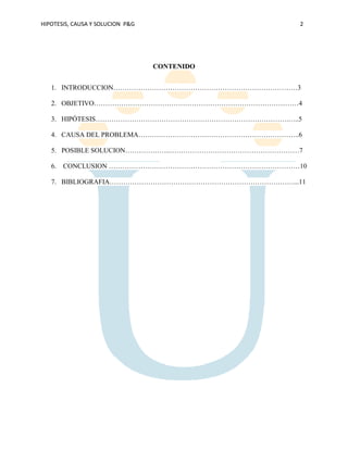 HIPOTESIS, CAUSA Y SOLUCION P&G 2
CONTENIDO
1. INTRODUCCION………………………………………………………………………3
2. OBJETIVO………………………………………………………………………………4
3. HIPÓTESIS………………………………………………………………………….…..5
4. CAUSA DEL PROBLEMA……………………………………………………………..6
5. POSIBLE SOLUCION………………..…………………………………………………7
6. CONCLUSION …………………………………………………………………………10
7. BIBLIOGRAFIA………………………………………………………………………...11
 