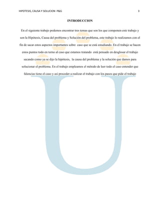 HIPOTESIS, CAUSA Y SOLUCION P&G 3
INTRODUCCION
En el siguiente trabajo podemos encontrar tres temas que son los que componen este trabajo y
son la Hipótesis, Causa del problema y Solución del problema, este trabajo lo realizamos con el
fin de sacar estos aspectos importantes sobre caso que se está estudiando. En el trabajo se hacen
estos puntos todo en torno al caso que estamos tratando está pensado en desglosar el trabajo
sacando como ya se dijo la hipótesis, la causa del problema y la solución que damos para
solucionar el problema. En el trabajo empleamos el método de leer todo el caso entender que
falencias tiene el caso y asi proceder a realizar el trabajo con los pasos que pide el trabajo
 