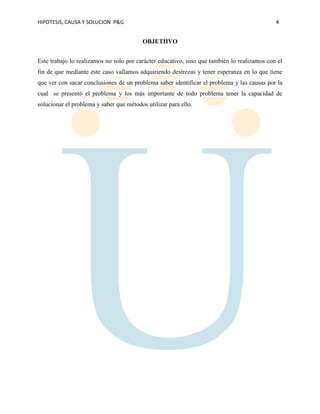 HIPOTESIS, CAUSA Y SOLUCION P&G 4
OBJETIIVO
Este trabajo lo realizamos no solo por carácter educativo, sino que también lo realizamos con el
fin de que mediante este caso vallamos adquiriendo destrezas y tener esperanza en lo que tiene
que ver con sacar conclusiones de un problema saber identificar el problema y las causas por la
cual se presentó el problema y los más importante de todo problema tener la capacidad de
solucionar el problema y saber que métodos utilizar para ello.
 