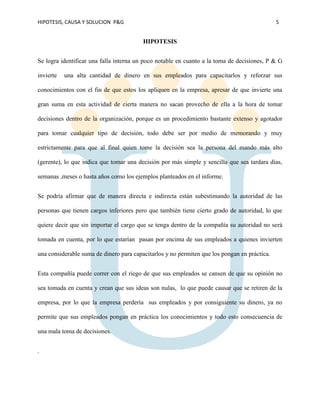 HIPOTESIS, CAUSA Y SOLUCION P&G 5
HIPOTESIS
Se logra identificar una falla interna un poco notable en cuanto a la toma de decisiones, P & G
invierte una alta cantidad de dinero en sus empleados para capacitarlos y reforzar sus
conocimientos con el fin de que estos los apliquen en la empresa, apresar de que invierte una
gran suma en esta actividad de cierta manera no sacan provecho de ella a la hora de tomar
decisiones dentro de la organización, porque es un procedimiento bastante extenso y agotador
para tomar cualquier tipo de decisión, todo debe ser por medio de memorando y muy
estrictamente para que al final quien tome la decisión sea la persona del mando más alto
(gerente), lo que indica que tomar una decisión por más simple y sencilla que sea tardara días,
semanas ,meses o hasta años como los ejemplos planteados en el informe.
Se podría afirmar que de manera directa e indirecta están subestimando la autoridad de las
personas que tienen cargos inferiores pero que también tiene cierto grado de autoridad, lo que
quiere decir que sin importar el cargo que se tenga dentro de la compañía su autoridad no será
tomada en cuenta, por lo que estarían pasan por encima de sus empleados a quienes invierten
una considerable suma de dinero para capacitarlos y no permiten que los pongan en práctica.
Esta compañía puede correr con el riego de que sus empleados se cansen de que su opinión no
sea tomada en cuenta y crean que sus ideas son nulas, lo que puede causar que se retiren de la
empresa, por lo que la empresa perdería sus empleados y por consiguiente su dinero, ya no
permite que sus empleados pongan en práctica los conocimientos y todo esto consecuencia de
una mala toma de decisiones.
.
 