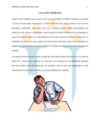 HIPOTESIS, CAUSA Y SOLUCION P&G 6
CAUSA DEL PROBLEMA
Pueden existir múltiples causas pero en este caso la principal es la falta de impulso, de decisión
a la hora de echar andar un proyecto o llevar a cabo una idea, porque muchas veces por estar
pensando y analizando tanto una y otra vez, se pueden perder muchas oportunidades que
pueden ser muy valiosas e importantes hasta el punto de marcar la historia de una compañía, la
causa del problema radica en la desconfianza que de cierta manera los directivos tiene ante sus
empleados ya que no los creen capaces de tomar buenas decisiones dentro de la compañía sin
importar las capacitaciones que hayan recibido o el tiempo de antigüedad que lleven dentro de la
empresa.
La empresa invierte bastante dinero en algo que más delante puede convertirse en “un arma de
doble filo’’, porque ellos capacitan a su personal y los fortalecen en sus debilidades laborales
pero no los dejan tomar decisiones que son sencillas y para lo cual están capacitados, lo cual
causara que los empleados se cansen y opten por abandonar la compañía.
 
