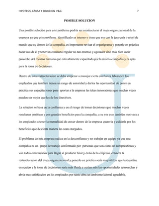 HIPOTESIS, CAUSA Y SOLUCION P&G 7
POSIBLE SOLUCION
Una posible solución para este problema podría ser reestructurar el mapa organizacional de la
empresa ya que este problema identificado es interno y tiene que ver con la jerarquía o nivel de
mando que ay dentro de la compañía, es importante revisar el organigrama y ponerlo en práctica
hacer uso de él y tener un conducto regular no tan extenso y agotador sino más bien sacar
provecho del recurso humano que está altamente capacitado por la misma compañía y es apto
para la toma de decisiones.
Dentro de esta restructuración se debe empezar a manejar cierta confianza laboral en los
empleados que también tienen un rango de autoridad y darles las oportunidad de poner en
práctica sus capacitaciones para aportar a la empresa las ideas innovadoras que muchas veces
pueden ser mejor que las de los directivos.
La solución se basa en la confianza y en el riesgo de tomar decisiones que muchas veces
resultaran positivas y con grandes beneficios para la compañía; a su vez esto también motivara a
los empleados a tener la mentalidad de crecer dentro de la empresa quererla y cuidarla por los
beneficios que de cierta manera les sean otorgados.
El problema de esta empresa radica en la desconfianza y no trabajar en equipo ya que una
compañía es un grupo de trabajo conformado por personas que son como un rompecabezas y
van todos entrelazados para llegar al producto final y éxito de la empresa, el hacer la
restructuración del mapa organizacional y ponerlo en práctica sería muy útil ya que trabajarían
en equipo y la toma de decisiones sería más fluida y serían más las oportunidades aprovechas y
abría mas satisfacción en los empleados por tanto abra un ambiente laboral agradable.
 