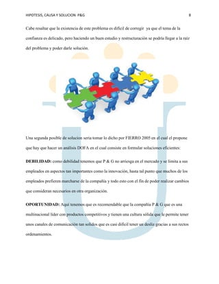 HIPOTESIS, CAUSA Y SOLUCION P&G 8
Cabe resaltar que la existencia de este problema es difícil de corregir ya que el tema de la
confianza es delicado, pero haciendo un buen estudio y restructuración se podría llegar a la raíz
del problema y poder darle solución.
Una segunda posible de solucion seria tomar lo dicho por FIERRO 2005 en el cual el propone
que hay que hacer un análisis DOFA en el cual consiste en formular soluciones eficientes:
DEBILIDAD: como debilidad tenemos que P & G no arriesga en el mercado y se limita a sus
empleados en aspectos tan importantes como la innovación, hasta tal punto que muchos de los
empleados prefieren marcharse de la compañía y todo esto con el fin de poder realizar cambios
que consideran necesarios en otra organización.
OPORTUNIDAD: Aquí tenemos que es recomendable que la compañía P & G que es una
multinacional líder con productos competitivos y tienen una cultura sólida que le permite tener
unos canales de comunicación tan solidos que es casi difícil tener un desliz gracias a sus rectos
ordenamientos.
 