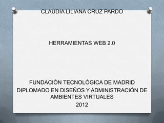 CLAUDIA LILIANA CRUZ PARDO




         HERRAMIENTAS WEB 2.0




    FUNDACIÓN TECNOLÓGICA DE MADRID
DIPLOMADO EN DISEÑOS Y ADMINISTRACIÓN DE
          AMBIENTES VIRTUALES
                  2012
 