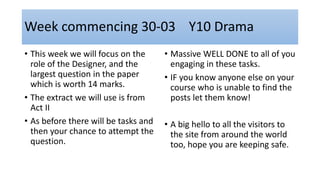 Week commencing 30-03 Y10 Drama
• This week we will focus on the
role of the Designer, and the
largest question in the paper
which is worth 14 marks.
• The extract we will use is from
Act II
• As before there will be tasks and
then your chance to attempt the
question.
• Massive WELL DONE to all of you
engaging in these tasks.
• IF you know anyone else on your
course who is unable to find the
posts let them know!
• A big hello to all the visitors to
the site from around the world
too, hope you are keeping safe.
 