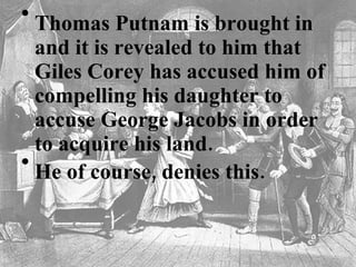Thomas Putnam is brought in and it is revealed to him that Giles Corey has accused him of compelling his daughter to accuse George Jacobs in order to acquire his land.   He of course, denies this.    