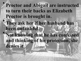 Proctor and Abigail are instructed to turn their backs as Elizabeth Proctor is brought in.   They ask her if her husband has been unfaithful.   Not knowing that he has confessed and thinking of his protection, she denies it.    