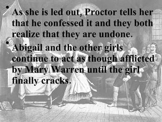 As she is led out, Proctor tells her that he confessed it and they both realize that they are undone.   Abigail and the other girls continue to act as though afflicted by Mary Warren until the girl finally cracks.  