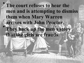 The court refuses to hear the men and is attempting to dismiss them when Mary Warren arrives with John Proctor.   They back up the men's story that the girls are frauds.   