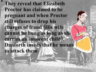 They reveal that Elizabeth Proctor has claimed to be pregnant and when Proctor still refuses to drop his charges of fraud (His wife cannot be hung as long as she carries an innocent child), Danforth insists that he means to attack them. 