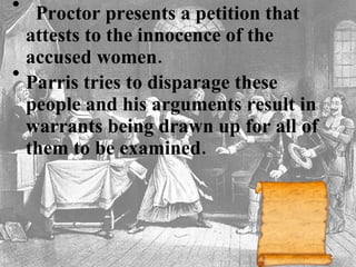    Proctor presents a petition that attests to the innocence of the accused women.   Parris tries to disparage these people and his arguments result in warrants being drawn up for all of them to be examined.    