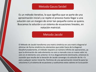 Metodo Gauss Seidel
Es un método iterativo, lo que significa que se parte de una
aproximación inicial y se repite el proceso hasta llegar a una
solución con un margen de error tan pequeño como se quiera.
Buscamos la solución a un sistema de ecuaciones lineales, en
notación matricial.
Metodo Jacobi
El Método de Jacobi transforma una matriz simétrica en una matriz diagonal al
eliminar de forma simétrica los elementos que están fuera de la diagonal.
Desafortunadamente, el método requiere un número infinito de operaciones, ya
que la eliminación de cada elemento no cero a menudo crea un nuevo valor no
cero en el elemento cero anterior. Si A es diagonalmente dominante, entonces la
sucesión que resulta de la iteración de Jacobi converge a la solución de Ax = b
para cualquier vector inicial Xo. Partimos de una aproximación inicial Xo para las
soluciones Xi al sistema de ecuaciones y sustituimos estos valores en la ecuación
 