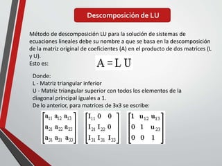 Descomposición de LU
Método de descomposición LU para la solución de sistemas de
ecuaciones lineales debe su nombre a que se basa en la descomposición
de la matriz original de coeficientes (A) en el producto de dos matrices (L
y U).
Esto es:
Donde:
L - Matriz triangular inferior
U - Matriz triangular superior con todos los elementos de la
diagonal principal iguales a 1.
De lo anterior, para matrices de 3x3 se escribe:
 