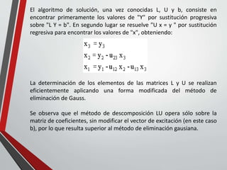 El algoritmo de solución, una vez conocidas L, U y b, consiste en
encontrar primeramente los valores de "Y" por sustitución progresiva
sobre "L Y = b". En segundo lugar se resuelve "U x = y " por sustitución
regresiva para encontrar los valores de "x", obteniendo:
La determinación de los elementos de las matrices L y U se realizan
eficientemente aplicando una forma modificada del método de
eliminación de Gauss.
Se observa que el método de descomposición LU opera sólo sobre la
matriz de coeficientes, sin modificar el vector de excitación (en este caso
b), por lo que resulta superior al método de eliminación gausiana.
 