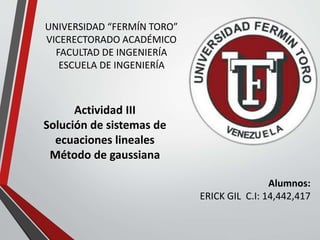 UNIVERSIDAD “FERMÍN TORO”
VICERECTORADO ACADÉMICO
FACULTAD DE INGENIERÍA
ESCUELA DE INGENIERÍA
Actividad III
Solución de sistemas de
ecuaciones lineales
Método de gaussiana
Alumnos:
ERICK GIL C.I: 14,442,417
 