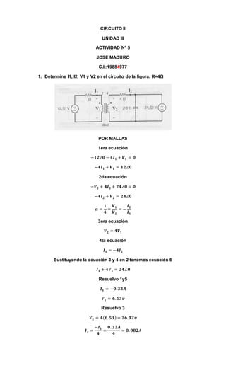 CIRCUITO II
UNIDAD III
ACTIVIDAD Nº 5
JOSE MADURO
C.I.:19884977
1. Determine I1, I2, V1 y V2 en el circuito de la figura. R=4Ω
POR MALLAS
1era ecuación
−𝟏𝟐∠𝟎 − 𝟒𝑰 𝟏 + 𝑽 𝟏 = 𝟎
−𝟒𝑰 𝟏 + 𝑽 𝟏 = 𝟏𝟐∠𝟎
2da ecuación
−𝑽 𝟐 + 𝟒𝑰 𝟐 + 𝟐𝟒∠𝟎 = 𝟎
−𝟒𝑰 𝟐 + 𝑽 𝟐 = 𝟐𝟒∠𝟎
𝒂 =
𝟏
𝟒
=
𝑽 𝟏
𝑽 𝟐
= −
𝑰 𝟐
𝑰 𝟏
3era ecuación
𝑽 𝟐 = 𝟒𝑽 𝟏
4ta ecuación
𝑰 𝟏 = −𝟒𝑰 𝟐
Sustituyendo la ecuación 3 y 4 en 2 tenemos ecuación 5
𝑰 𝟏 + 𝟒𝑽 𝟏 = 𝟐𝟒∠𝟎
Resuelvo 1y5
𝑰 𝟏 = −𝟎. 𝟑𝟑𝑨
𝑽 𝟏 = 𝟔. 𝟓𝟑𝒗
Resuelvo 3
𝑽 𝟐 = 𝟒( 𝟔. 𝟓𝟑) = 𝟐𝟔. 𝟏𝟐𝒗
𝑰 𝟐 =
−𝑰 𝟏
𝟒
=
𝟎. 𝟑𝟑𝑨
𝟒
= 𝟎. 𝟎𝟖𝟐𝑨
 