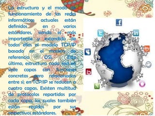 La estructura y el modo de
funcionamiento de las redes
informáticas actuales están
definidos        en         varios
estándares, siendo el más
importante y extendido de
todos ellos el modelo TCP/IP
basado en el modelo de
referencia         OSI.      Este
último, estructura cada red en
siete capas con funciones
concretas pero relacionadas
entre sí; en TCP/IP se reducen a
cuatro capas. Existen multitud
de protocolos repartidos por
cada capa, los cuales también
están      regidos      por    sus
respectivos estándares.
 