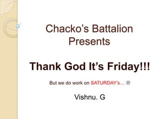 Chacko’s Battalion
Presents

Thank God It’s Friday!!!
But we do work on SATURDAY’s… 

Vishnu. G

 