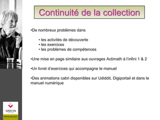 Continuité de la collection
•De nombreux problèmes dans
• les activités de découverte
• les exercices
• les problèmes de compétences
•Une mise en page similaire aux ouvrages Actimath à l’infini 1 & 2
•Un livret d’exercices qui accompagne le manuel
•Des animations cabri disponibles sur Udiddit, Digiportail et dans le
manuel numérique
 