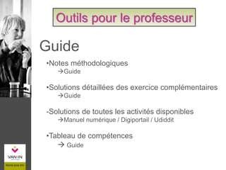 •Notes méthodologiques
Guide
•Solutions détaillées des exercice complémentaires
Guide
-Solutions de toutes les activités disponibles
Manuel numérique / Digiportail / Udiddit
•Tableau de compétences
 Guide
Outils pour le professeur
Guide
 