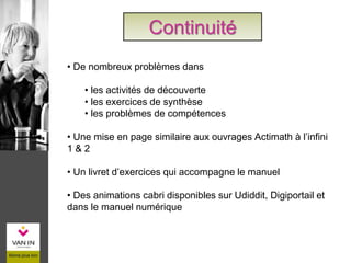 Continuité
• De nombreux problèmes dans
• les activités de découverte
• les exercices de synthèse
• les problèmes de compétences
• Une mise en page similaire aux ouvrages Actimath à l’infini
1 & 2
• Un livret d’exercices qui accompagne le manuel
• Des animations cabri disponibles sur Udiddit, Digiportail et
dans le manuel numérique
 