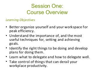 Session One:
Course Overview
• Better organize yourself and your workspace for
peak efficiency.
• Understand the importance of, and the most
useful techniques for, setting and achieving
goals.
• Identify the right things to be doing and develop
plans for doing them.
• Learn what to delegate and how to delegate well.
• Take control of things that can derail your
workplace productivity.
Learning Objectives
 