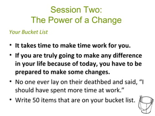 Session Two:
The Power of a Change
• It takes time to make time work for you.
• If you are truly going to make any difference
in your life because of today, you have to be
prepared to make some changes.
• No one ever lay on their deathbed and said, “I
should have spent more time at work.”
• Write 50 items that are on your bucket list.
Your Bucket List
 