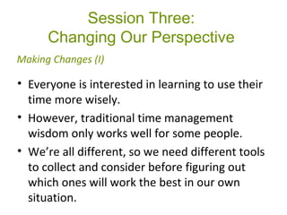Session Three:
Changing Our Perspective
• Everyone is interested in learning to use their
time more wisely.
• However, traditional time management
wisdom only works well for some people.
• We’re all different, so we need different tools
to collect and consider before figuring out
which ones will work the best in our own
situation.
Making Changes (I)
 