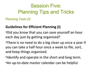 Session Five:
Planning Tips and Tricks
Guidelines for Efficient Planning (I)
•Did you know that you can save yourself an hour
each day just by getting organized?
•There is no need to do a big clean up once a year if
you can take a half hour once a week to file, sort,
and keep things organized.
•Identify and operate in the short and long term.
•An up-to-date master calendar can be helpful.
Planning Tools (I)
 