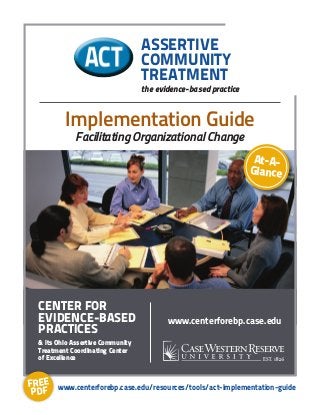 At-A-
Glance
Implementation Guide
Facilitating Organizational Change
ASSERTIVE
COMMUNITY
TREATMENT
the evidence-based practice
www.centerforebp.case.edu
Center for
Evidence-Based
Practices
& its Ohio Assertive Community
Treatment Coordinating Center
of Excellence
www.centerforebp.case.edu/resources/tools/act-implementation-guideFREE
PDF
 