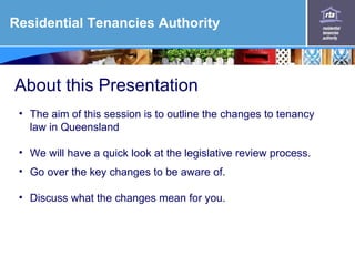 Residential Tenancies Authority



About this Presentation
 • The aim of this session is to outline the changes to tenancy
   law in Queensland

 • We will have a quick look at the legislative review process.
 • Go over the key changes to be aware of.

 • Discuss what the changes mean for you.
 