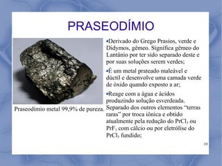 PRASEODÍMIO
                                    Derivado do Grego Prasios, verde e
                                   Didymos, gêmeo. Significa gêmeo do
                                   Lantânio por ter sido separado deste e
                                   por suas soluções serem verdes;
                                    É um metal prateado maleável e
                                   dúctil e desenvolve uma camada verde
                                   de óxido quando exposto a ar;
                                    Reage com a água e ácidos
                                   produzindo solução esverdeada.
Praseodímio metal 99,9% de pureza. Separado dos outros elementos “terras
                                   raras” por troca iônica e obtido
                                   atualmente pela redução do PrCl3 ou
                                   PrF3 com cálcio ou por eletrólise do
                                   PrCl3 fundido;
                                                                            10
 