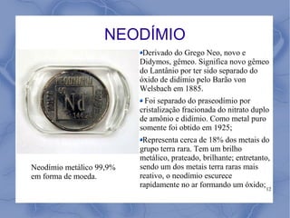 NEODÍMIO
                           Derivado do Grego Neo, novo e
                          Didymos, gêmeo. Significa novo gêmeo
                          do Lantânio por ter sido separado do
                          óxido de didímio pelo Barão von
                          Welsbach em 1885.
                           Foi separado do praseodímio por
                          cristalização fracionada do nitrato duplo
                          de amônio e didímio. Como metal puro
                          somente foi obtido em 1925;
                           Representa cerca de 18% dos metais do
                          grupo terra rara. Tem um brilho
                          metálico, prateado, brilhante; entretanto,
Neodímio metálico 99,9%   sendo um dos metais terra raras mais
em forma de moeda.        reativo, o neodímio escurece
                          rapidamente no ar formando um óxido; 12
 