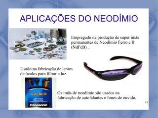 APLICAÇÕES DO NEODÍMIO
                            Empregado na produção de super imãs
                            permanentes de Neodímio Ferro e B
                            (NdFeB) .



Usado na fabricação de lentes
de óculos para filtrar a luz.



                    Os imãs de neodímio são usados na
                    fabricação de autofalantes e fones de ouvido.
                                                                    13
 
