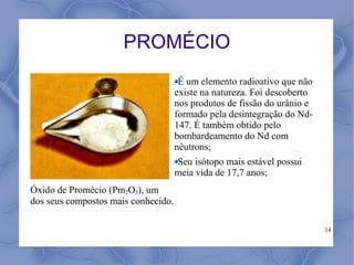 PROMÉCIO
                                      É um elemento radioativo que não
                                     existe na natureza. Foi descoberto
                                     nos produtos de fissão do urânio e
                                     formado pela desintegração do Nd-
                                     147. É também obtido pelo
                                     bombardeamento do Nd com
                                     nêutrons;
                                     Seu isótopo mais estável possui
                                     meia vida de 17,7 anos;
Óxido de Promécio (Pm2O3), um
dos seus compostos mais conhecido.

                                                                          14
 