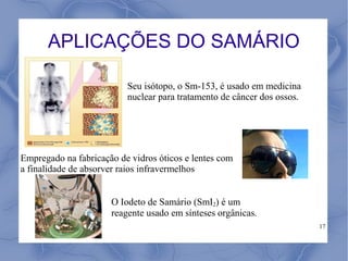 APLICAÇÕES DO SAMÁRIO

                          Seu isótopo, o Sm-153, é usado em medicina
                          nuclear para tratamento de câncer dos ossos.




Empregado na fabricação de vidros óticos e lentes com
a finalidade de absorver raios infravermelhos


                      O Iodeto de Samário (SmI2) é um
                      reagente usado em sínteses orgânicas.
                                                                         17
 