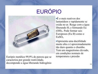 EURÓPIO
                                           É o mais reativos dos
                                          lantanídeos e rapidamente se
                                          oxida no ar. Reage com a água
                                          liberando H2 e formando Eu
                                          (OH)3. Pode formar sais
                                          Europosos (Eu II) como o
                                          EuSO4;
                                           Apresenta uma ductilidade
                                          muito alta e é aproximadamente
                                          tão duro quanto o chumbo.
                                          Tem um magnetismo elevado,
                                          em condições normais de
Európio metálico 99,9% de pureza que se   temperatura e pressão
caracteriza por grande reatividade,
decompondo a água liberando hidrogênio                                    18
 