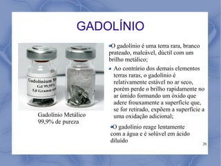 GADOLÍNIO
                      O gadolínio é uma terra rara, branco
                     prateado, maleável, dúctil com um
                     brilho metálico;
                       Ao contrário dos demais elementos
                       terras raras, o gadolínio é
                       relativamente estável no ar seco,
                       porém perde o brilho rapidamente no
                       ar úmido formando um óxido que
                       adere frouxamente a superfície que,
                       se for retirado, expõem a superfície a
Gadolínio Metálico     uma oxidação adicional;
99,9% de pureza
                      O gadolínio reage lentamente
                     com a água e é solúvel em ácido
                     diluído                                20
 