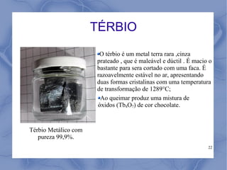 TÉRBIO
                       O térbio é um metal terra rara ,cinza
                      prateado , que é maleável e dúctil . É macio o
                      bastante para sera cortado com uma faca. É
                      razoavelmente estável no ar, apresentando
                      duas formas cristalinas com uma temperatura
                      de transformação de 1289°C;
                       Ao queimar produz uma mistura de
                      óxidos (Tb4O7) de cor chocolate.


Térbio Metálico com
   pureza 99,9%.
                                                                  22
 
