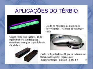 APLICAÇÕES DO TÉRBIO

                                    Usado na produção de pigmentos
                                    fluorescentes (fósforos) de coloração
                                    verde

Usado como liga Terfenol-D no
equipamento Soundbug que
transforma qualquer superfície em
alto-falante


                            Usado na liga Terfenol-D que se deforma em
                            presença de campos magnéticos
                            (magnetostricção) Liga de Tb-Dy-Fe.       23
 
