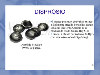 DISPRÓSIO
                      É branco prateado, estável ao ar seco
                     e facilmente atacado por ácidos dando
                     soluções incolores. Queima ao ar
                     produzindo óxido branco (Dy2O3);
                      O metal é obtido por redução do DyF3
                     com cálcio (método de Spedding).

Disprósio Metálico
 99,9% de pureza




                                                         24
 