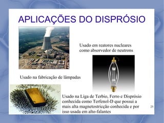 APLICAÇÕES DO DISPRÓSIO

                              Usado em reatores nucleares
                              como absorvedor de neutrons




Usado na fabricação de lâmpadas



                     Usado na Liga de Terbio, Ferro e Disprósio
                     conhecida como Terfenol-D que possui a
                     mais alta magnetostricção conhecida e por    25
                     isso usada em alto-falantes
 