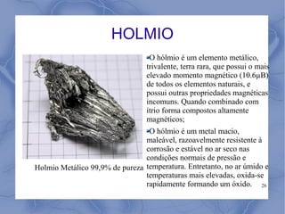 HOLMIO
                                  O hólmio é um elemento metálico,
                                 trivalente, terra rara, que possui o mais
                                 elevado momento magnético (10.6µB)
                                 de todos os elementos naturais, e
                                 possui outras propriedades magnéticas
                                 incomuns. Quando combinado com
                                 ítrio forma compostos altamente
                                 magnéticos;
                                 O hólmio é um metal macio,
                                maleável, razoavelmente resistente à
                                corrosão e estável no ar seco nas
                                condições normais de pressão e
Holmio Metálico 99,9% de pureza temperatura. Entretanto, no ar úmido e
                                temperaturas mais elevadas, oxida-se
                                rapidamente formando um óxido. 26
 