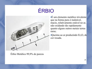 ÉRBIO
                                  É um elemento metálico trivalente
                                 que na forma pura é maleável,
                                 macio, relativamente estável no ar,
                                 não oxidando tão rapidamente
                                 quanto alguns outros metais terras
                                 raras;
                                  Queima ao ar produzindo Er2O3 de
                                 cor rosada.




Érbio Metálico 99,9% de pureza

                                                                 28
 