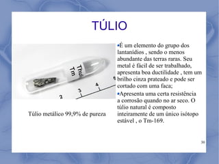TÚLIO
                                  É um elemento do grupo dos
                                 lantanídios , sendo o menos
                                 abundante das terras raras. Seu
                                 metal é fácil de ser trabalhado,
                                 apresenta boa ductilidade , tem um
                                 brilho cinza prateado e pode ser
                                 cortado com uma faca;
                                  Apresenta uma certa resistência
                                 a corrosão quando no ar seco. O
                                 túlio natural é composto
Túlio metálico 99,9% de pureza   inteiramente de um único isótopo
                                 estável , o Tm-169.


                                                                  30
 