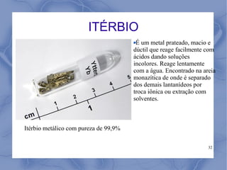 ITÉRBIO
                                        É um metal prateado, macio e
                                       dúctil que reage facilmente com
                                       ácidos dando soluções
                                       incolores. Reage lentamente
                                       com a água. Encontrado na areia
                                       monazítica de onde é separado
                                       dos demais lantanídeos por
                                       troca iônica ou extração com
                                       solventes.



Itérbio metálico com pureza de 99,9%

                                                                   32
 