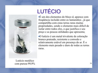 LUTÉCIO
                     É um dos elementos do bloco d, aparece com
                    freqüência incluído entre os lantanídios , já que
                    compartilha com estas terras raras muitas
                    propriedades, sendo o elemento mais difícil de
                    isolar entre todos eles, o que justifica o seu
                    preço e as poucas utilidades que apresenta;
                     O lutécio é um metal trivalente de coloração
                    branco prateado, resistente a corrosão e
                    relativamente estável em presença do ar. É o
                    elemento mais pesado e duro de todas as terras
                    raras.



 Lutécio metálico
com pureza 99,9%                                                        34
 