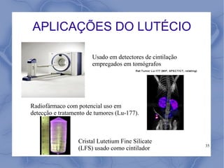 APLICAÇÕES DO LUTÉCIO

                       Usado em detectores de cintilação
                       empregados em tomógrafos




Radiofármaco com potencial uso em
detecção e tratamento de tumores (Lu-177).



                  Cristal Lutetium Fine Silicate
                                                           35
                  (LFS) usado como cintilador
 