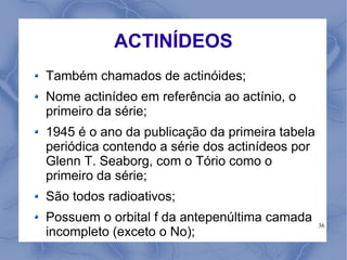 ACTINÍDEOS
Também chamados de actinóides;
Nome actinídeo em referência ao actínio, o
primeiro da série;
1945 é o ano da publicação da primeira tabela
periódica contendo a série dos actinídeos por
Glenn T. Seaborg, com o Tório como o
primeiro da série;
São todos radioativos;
Possuem o orbital f da antepenúltima camada     36
incompleto (exceto o No);
 